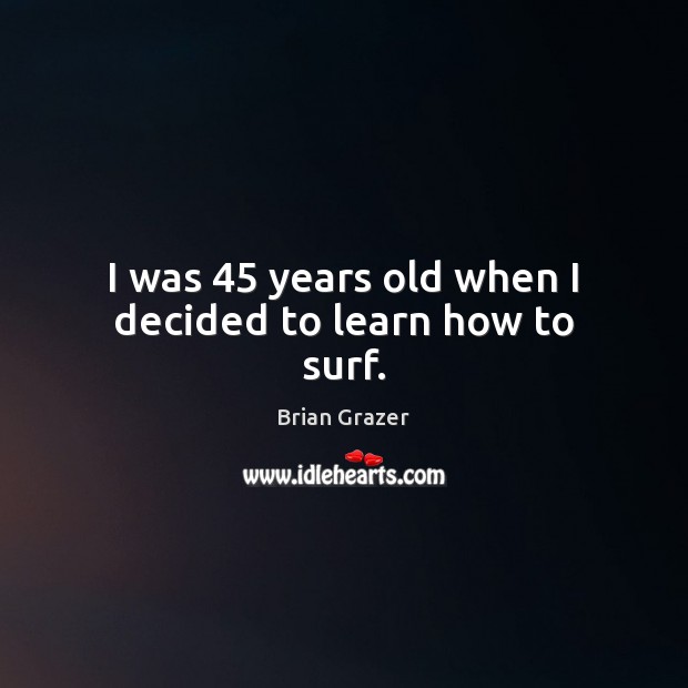 I was 45 years old when I decided to learn how to surf. Brian Grazer Picture Quote