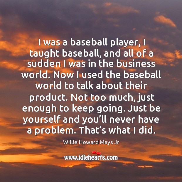 I was a baseball player, I taught baseball, and all of a sudden I was in the business world. Willie Howard Mays Jr Picture Quote