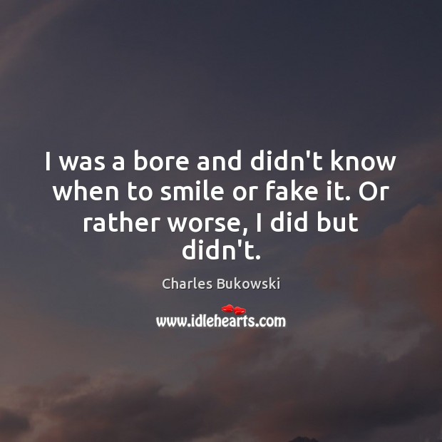 I was a bore and didn’t know when to smile or fake it. Or rather worse, I did but didn’t. Charles Bukowski Picture Quote