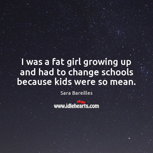 I was a fat girl growing up and had to change schools because kids were so mean. Sara Bareilles Picture Quote