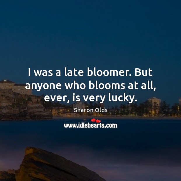 I was a late bloomer. But anyone who blooms at all, ever, is very lucky. Image