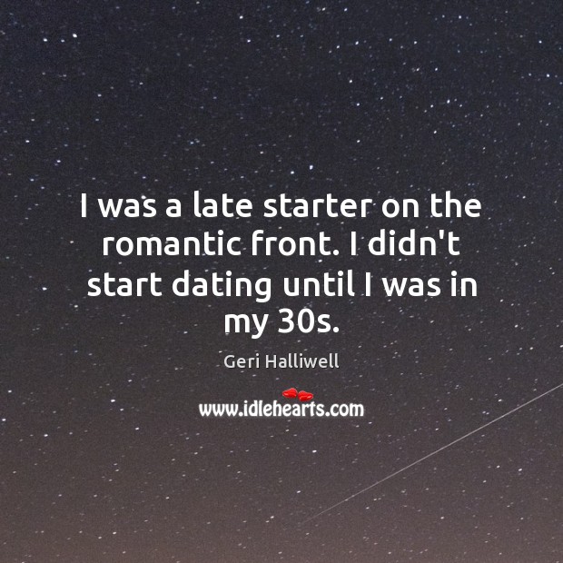 I was a late starter on the romantic front. I didn’t start dating until I was in my 30s. Geri Halliwell Picture Quote