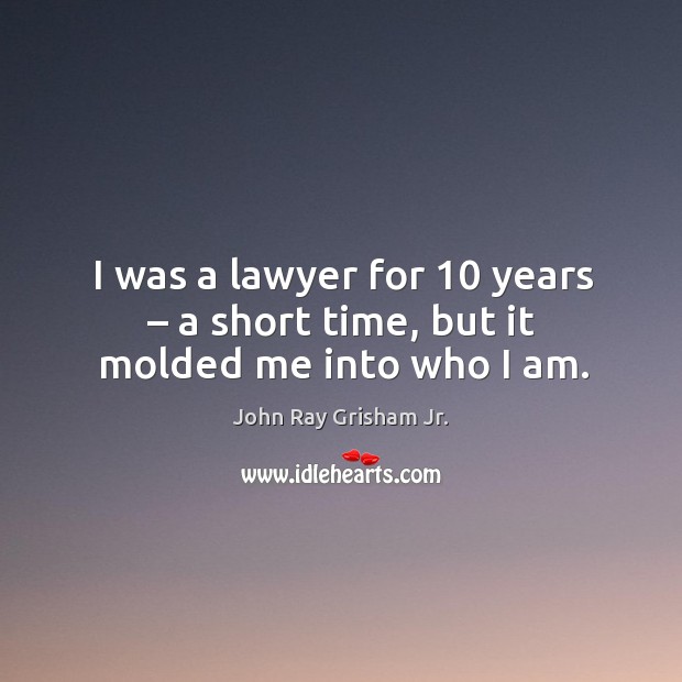 I was a lawyer for 10 years – a short time, but it molded me into who I am. John Ray Grisham Jr. Picture Quote