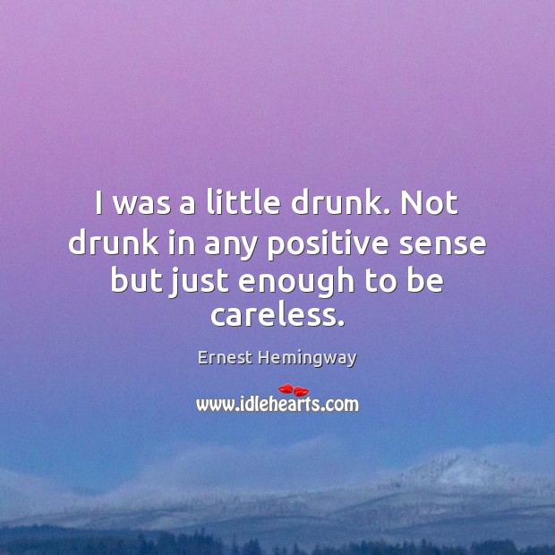 I was a little drunk. Not drunk in any positive sense but just enough to be careless. Ernest Hemingway Picture Quote