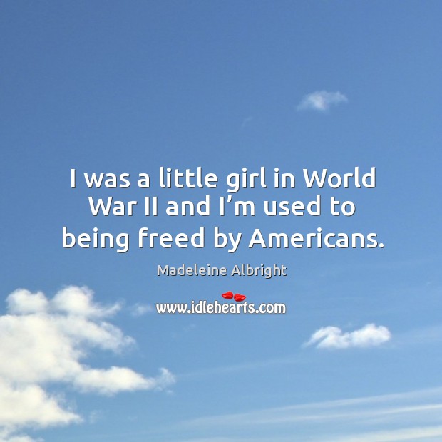 I was a little girl in world war ii and I’m used to being freed by americans. 