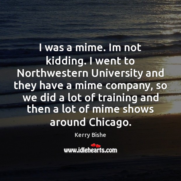 I was a mime. Im not kidding. I went to Northwestern University Kerry Bishe Picture Quote