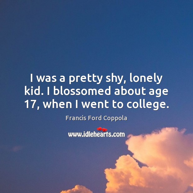 I was a pretty shy, lonely kid. I blossomed about age 17, when I went to college. Francis Ford Coppola Picture Quote