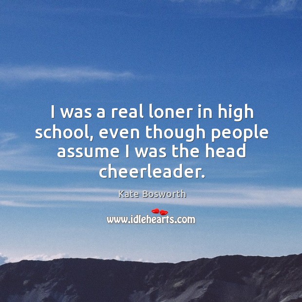 I was a real loner in high school, even though people assume I was the head cheerleader. Kate Bosworth Picture Quote