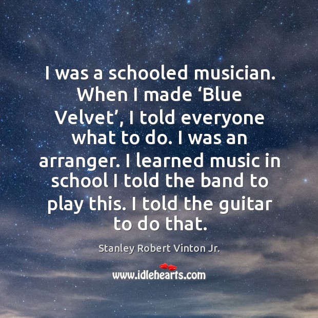 I was a schooled musician. When I made ‘blue velvet’, I told everyone what to do. I was an arranger. Stanley Robert Vinton Jr. Picture Quote