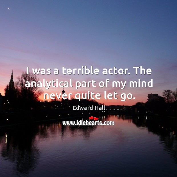 I was a terrible actor. The analytical part of my mind never quite let go. Edward Hall Picture Quote