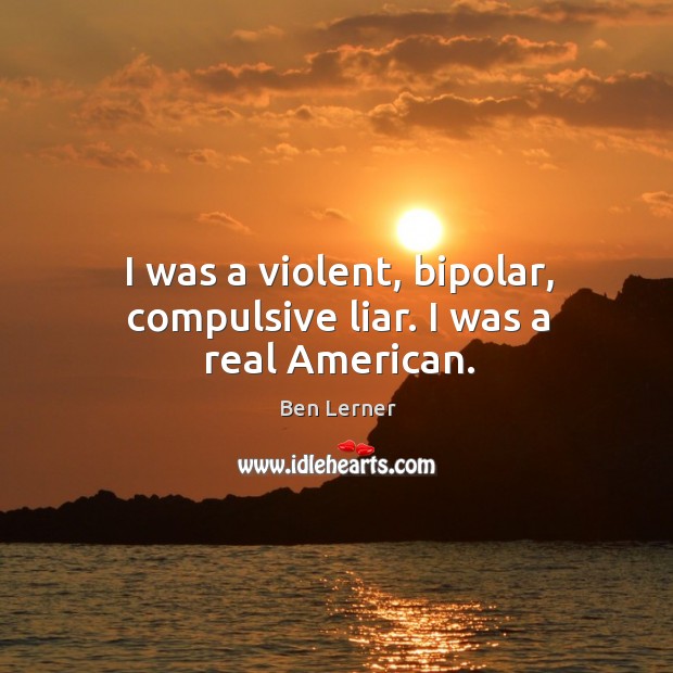 I was a violent, bipolar, compulsive liar. I was a real American. Ben Lerner Picture Quote