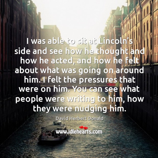 I was able to sit at lincoln’s side and see how he thought and how he acted, and how he felt David Herbert Donald Picture Quote