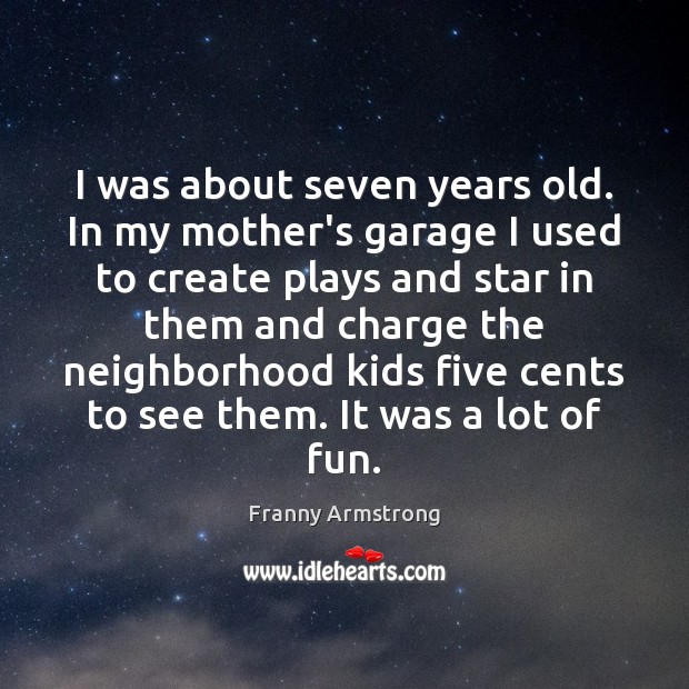 I was about seven years old. In my mother’s garage I used Franny Armstrong Picture Quote