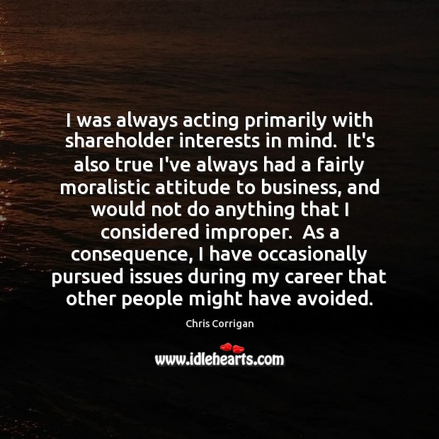 I was always acting primarily with shareholder interests in mind.  It’s also Chris Corrigan Picture Quote