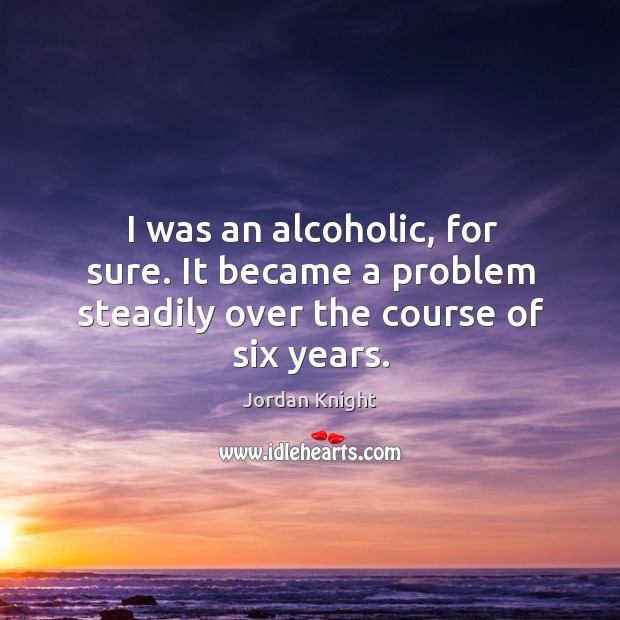 I was an alcoholic, for sure. It became a problem steadily over the course of six years. Jordan Knight Picture Quote