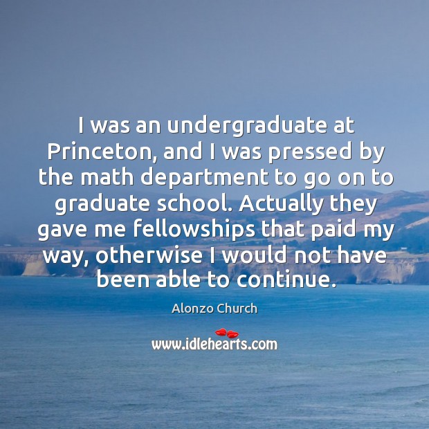 I was an undergraduate at princeton, and I was pressed by the math department to go on to graduate school. Alonzo Church Picture Quote