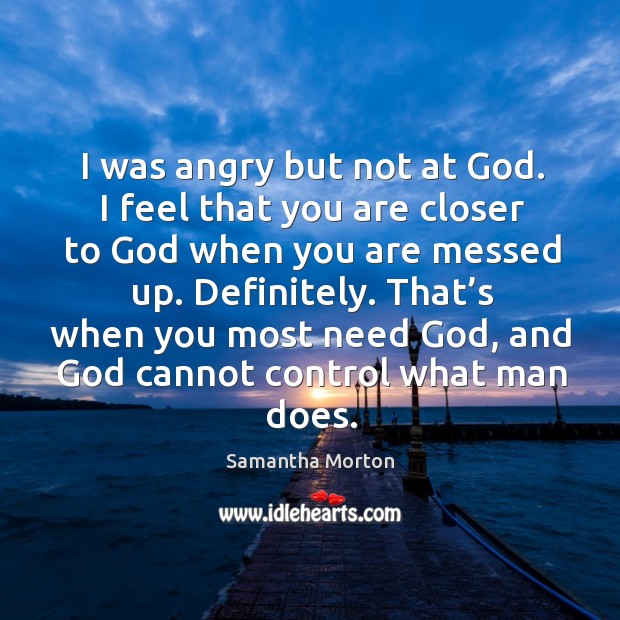 I was angry but not at God. I feel that you are closer to God when you are messed up. Definitely. Image