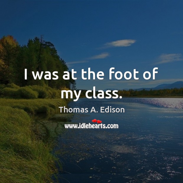 I was at the foot of my class. Thomas A. Edison Picture Quote