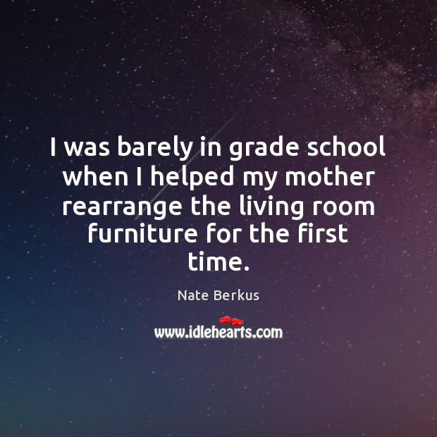 I was barely in grade school when I helped my mother rearrange 
