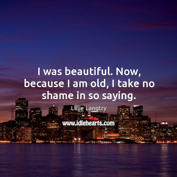 I was beautiful. Now, because I am old, I take no shame in so saying. Lillie Langtry Picture Quote