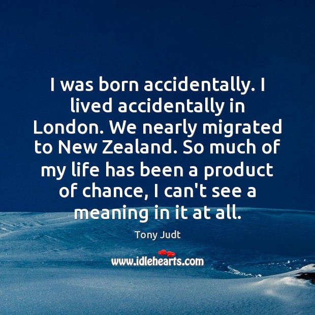 I was born accidentally. I lived accidentally in London. We nearly migrated 