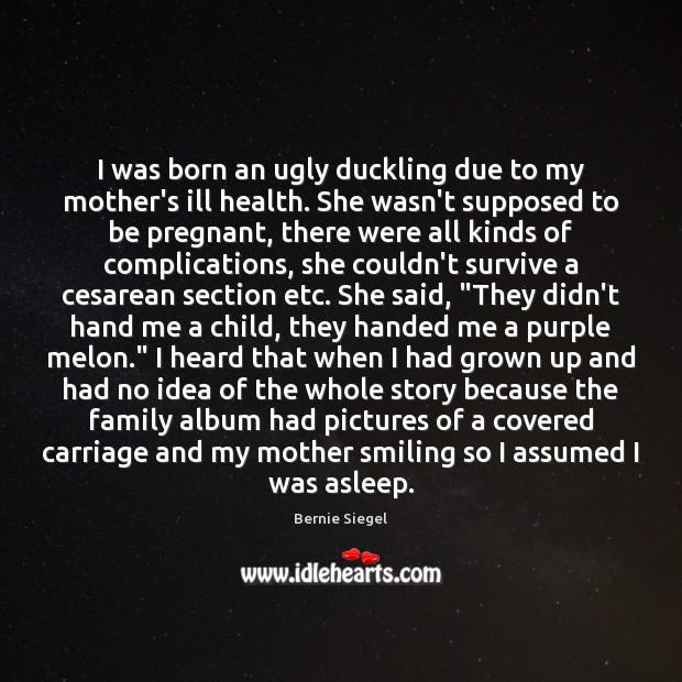 I was born an ugly duckling due to my mother’s ill health. Bernie Siegel Picture Quote