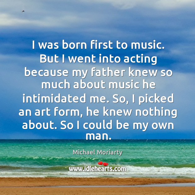 I was born first to music. But I went into acting because my father knew so much about music he intimidated me. Michael Moriarty Picture Quote