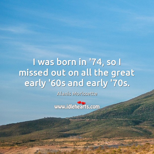 I was born in ’74, so I missed out on all the great early ’60s and early ’70s. Alanis Morissette Picture Quote
