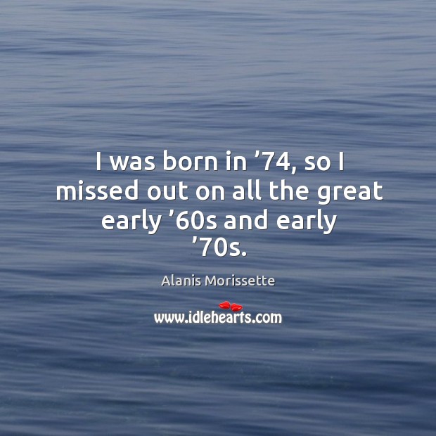I was born in ’74, so I missed out on all the great early ’60s and early ’70s. Alanis Morissette Picture Quote