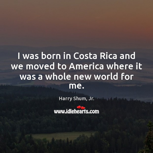 I was born in Costa Rica and we moved to America where it was a whole new world for me. Harry Shum, Jr. Picture Quote