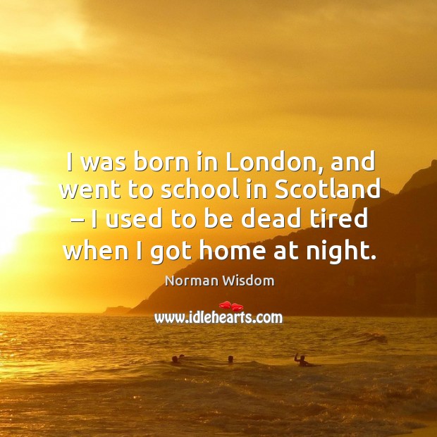 I was born in london, and went to school in scotland – I used to be dead tired when I got home at night. Norman Wisdom Picture Quote