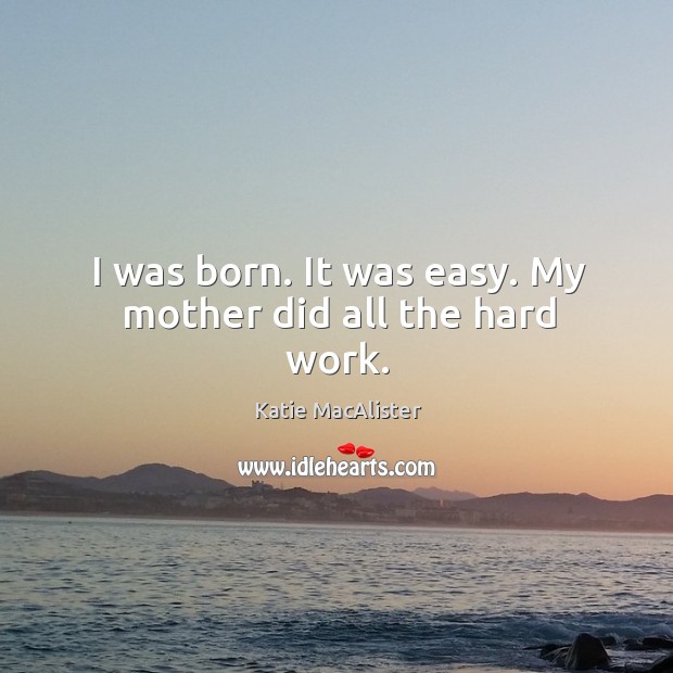 I was born. It was easy. My mother did all the hard work. Image