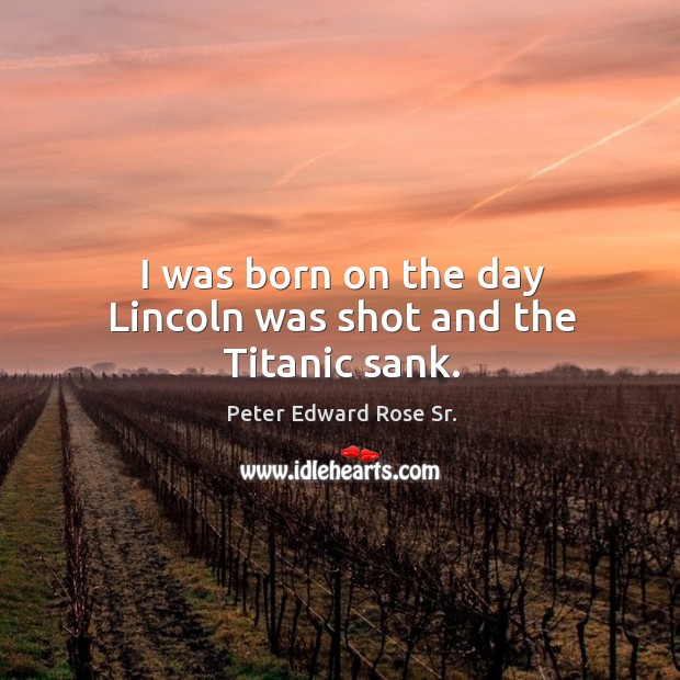 I was born on the day lincoln was shot and the titanic sank. Peter Edward Rose Sr. Picture Quote