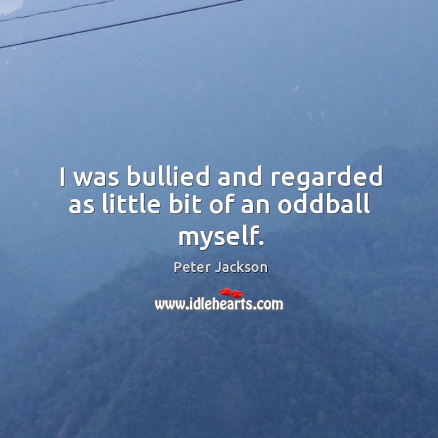 I was bullied and regarded as little bit of an oddball myself. Image
