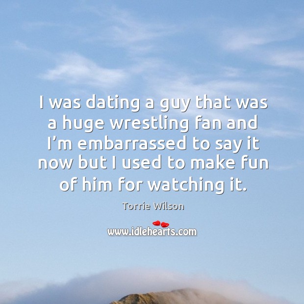 I was dating a guy that was a huge wrestling fan and I’m embarrassed to say it now Torrie Wilson Picture Quote