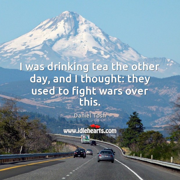 I was drinking tea the other day, and I thought: they used to fight wars over this. Image