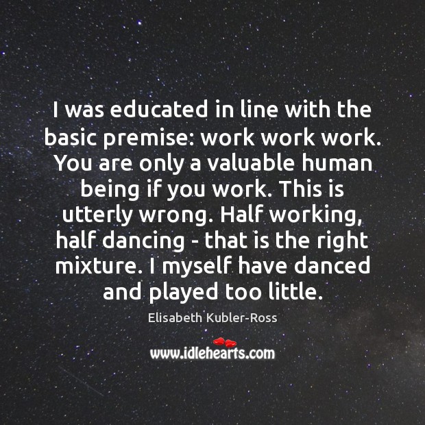 I was educated in line with the basic premise: work work work. Elisabeth Kubler-Ross Picture Quote
