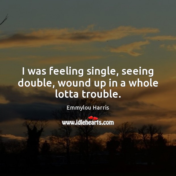 I was feeling single, seeing double, wound up in a whole lotta trouble. Emmylou Harris Picture Quote