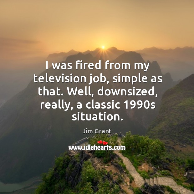 I was fired from my television job, simple as that. Well, downsized, really, a classic 1990s situation. Jim Grant Picture Quote