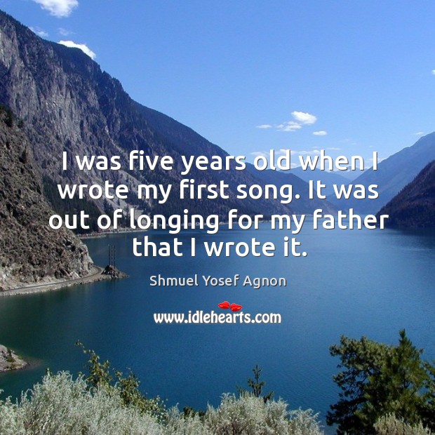 I was five years old when I wrote my first song. It was out of longing for my father that I wrote it. Shmuel Yosef Agnon Picture Quote