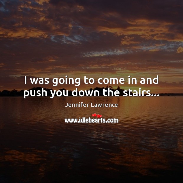 I was going to come in and push you down the stairs… Image