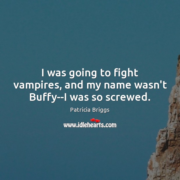 I was going to fight vampires, and my name wasn’t Buffy–I was so screwed. 