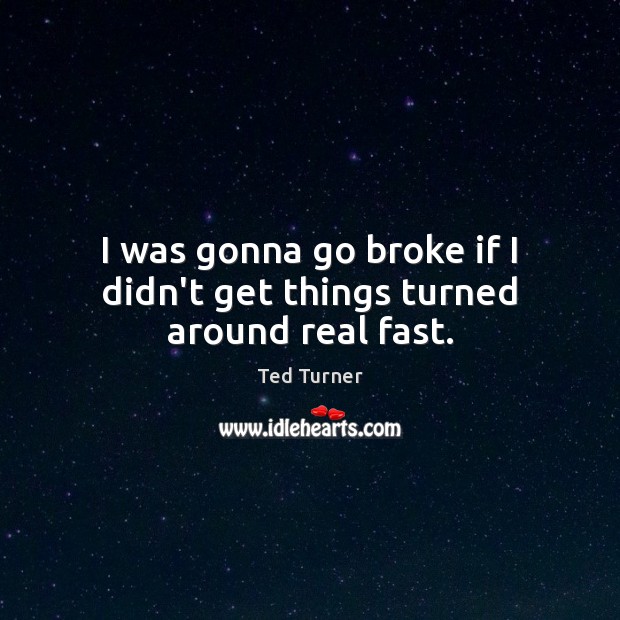 I was gonna go broke if I didn’t get things turned around real fast. Ted Turner Picture Quote