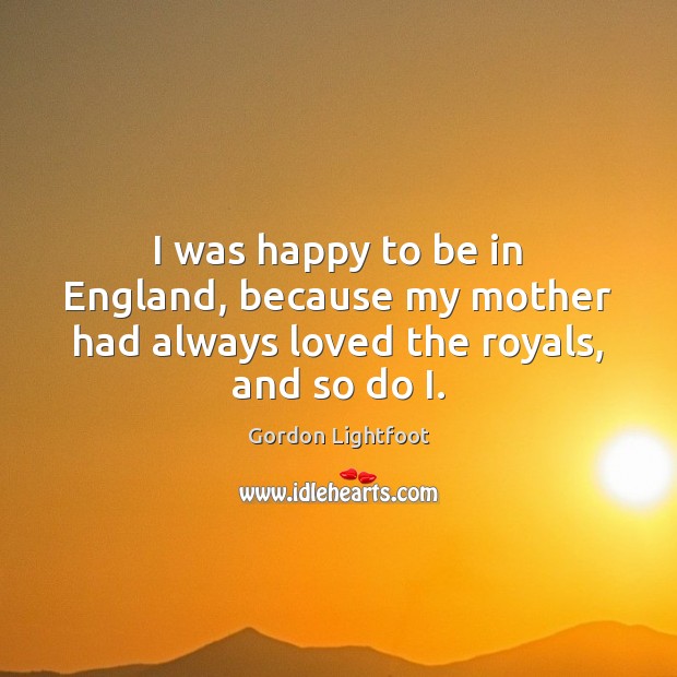 I was happy to be in England, because my mother had always loved the royals, and so do I. Gordon Lightfoot Picture Quote