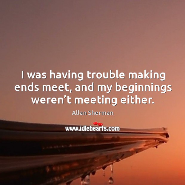 I was having trouble making ends meet, and my beginnings weren’t meeting either. 