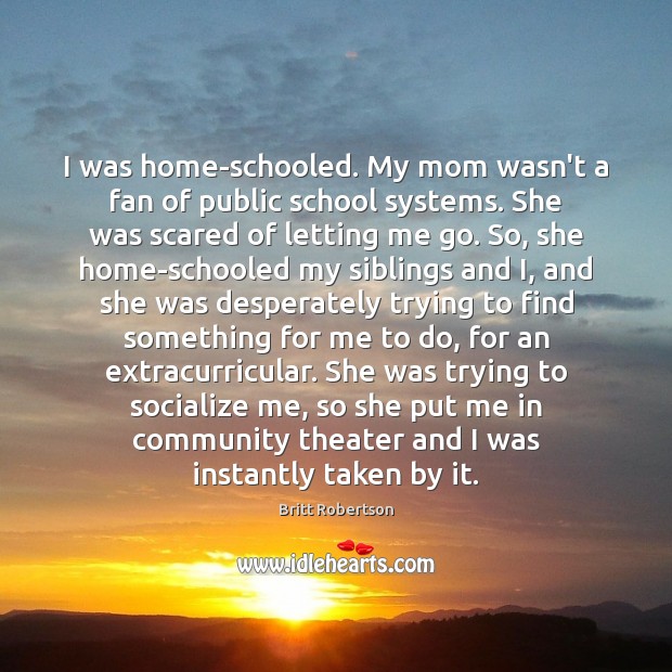 I was home-schooled. My mom wasn’t a fan of public school systems. Britt Robertson Picture Quote