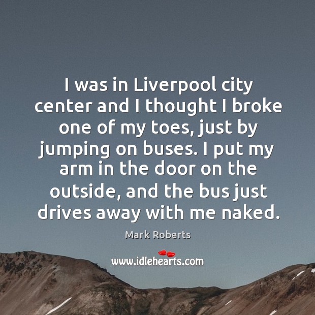 I was in liverpool city center and I thought I broke one of my toes, just by jumping on buses. Mark Roberts Picture Quote