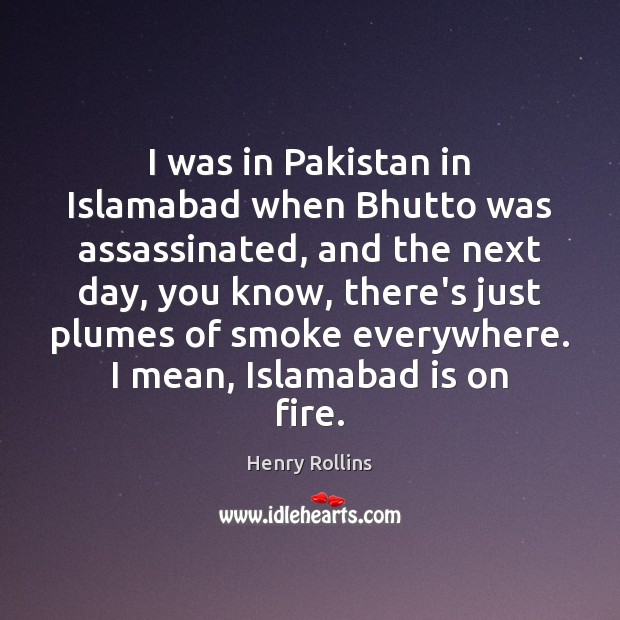 I was in Pakistan in Islamabad when Bhutto was assassinated, and the 