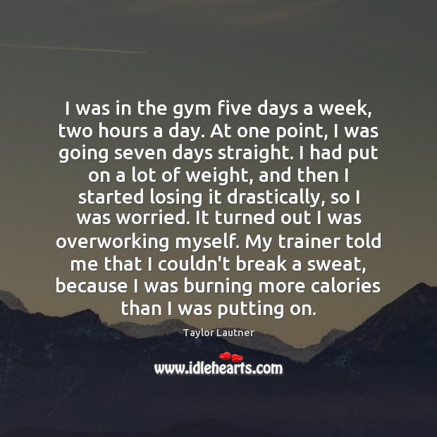 I was in the gym five days a week, two hours a Taylor Lautner Picture Quote