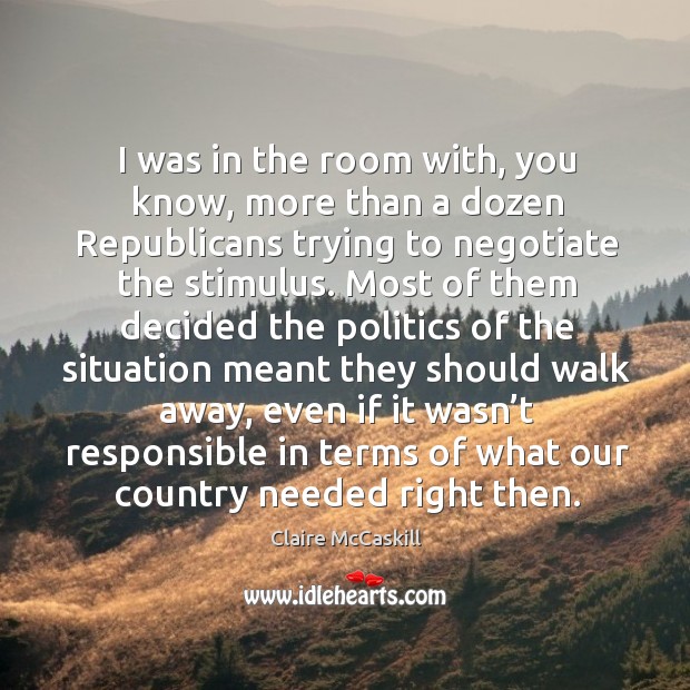 I was in the room with, you know, more than a dozen republicans trying to negotiate the stimulus. Claire McCaskill Picture Quote